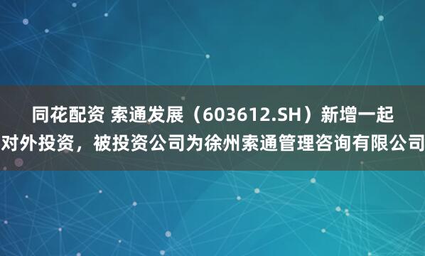 同花配资 索通发展（603612.SH）新增一起对外投资，被投资公司为徐州索通管理咨询有限公司