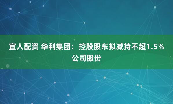 宜人配资 华利集团：控股股东拟减持不超1.5%公司股份