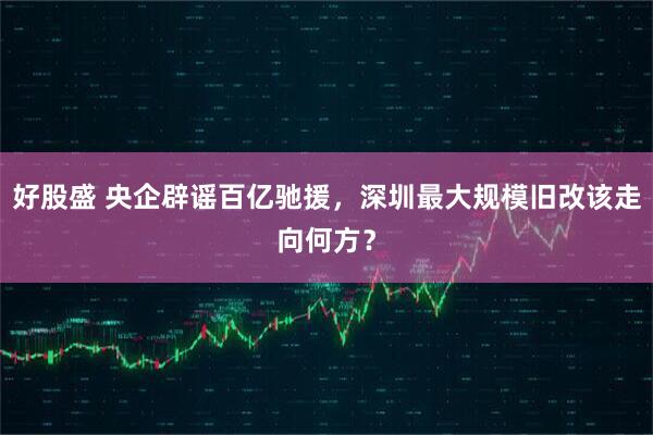 好股盛 央企辟谣百亿驰援，深圳最大规模旧改该走向何方？