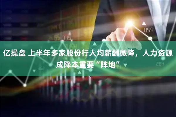 亿操盘 上半年多家股份行人均薪酬微降，人力资源成降本重要“阵地”