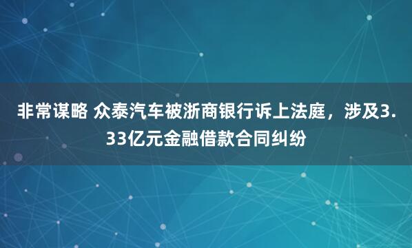 非常谋略 众泰汽车被浙商银行诉上法庭，涉及3.33亿元金融借款合同纠纷