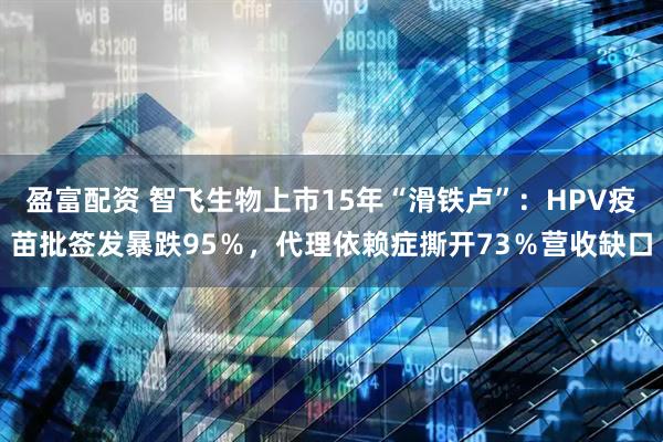 盈富配资 智飞生物上市15年“滑铁卢”：HPV疫苗批签发暴跌95％，代理依赖症撕开73％营收缺口