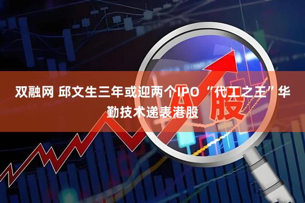 双融网 邱文生三年或迎两个IPO “代工之王”华勤技术递表港股