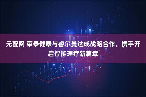 元配网 荣泰健康与睿尔曼达成战略合作，携手开启智能理疗新篇章