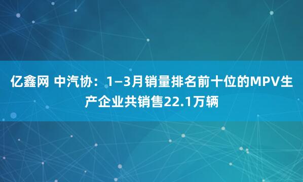 亿鑫网 中汽协：1—3月销量排名前十位的MPV生产企业共销售22.1万辆