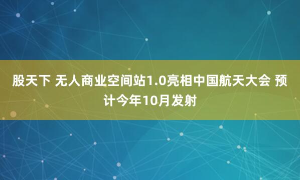 股天下 无人商业空间站1.0亮相中国航天大会 预计今年10月发射
