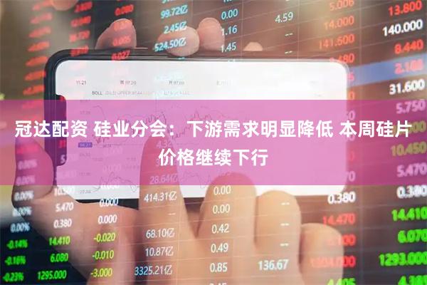 冠达配资 硅业分会：下游需求明显降低 本周硅片价格继续下行