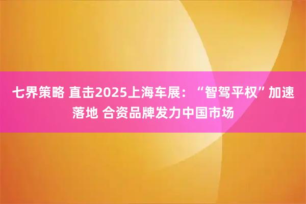 七界策略 直击2025上海车展：“智驾平权”加速落地 合资品牌发力中国市场