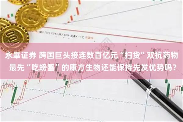 永崋证券 跨国巨头接连数百亿元“扫货”双抗药物 最先“吃螃蟹”的康方生物还能保持先发优势吗？
