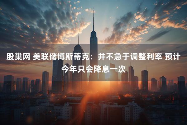 股巢网 美联储博斯蒂克：并不急于调整利率 预计今年只会降息一次