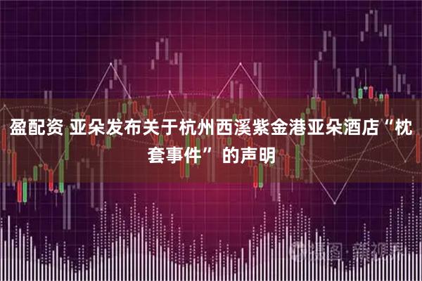 盈配资 亚朵发布关于杭州西溪紫金港亚朵酒店“枕套事件” 的声明