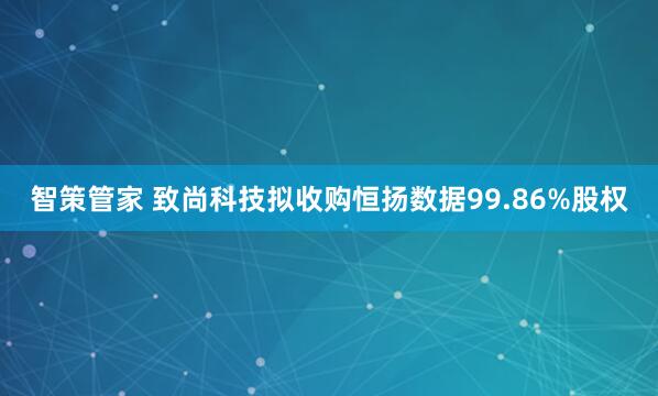智策管家 致尚科技拟收购恒扬数据99.86%股权