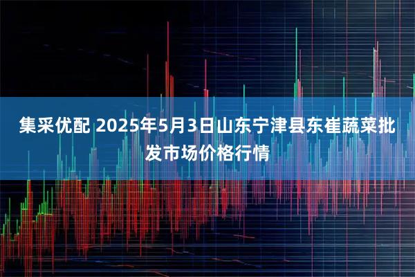 集采优配 2025年5月3日山东宁津县东崔蔬菜批发市场价格行情