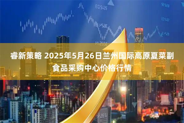 睿新策略 2025年5月26日兰州国际高原夏菜副食品采购中心价格行情