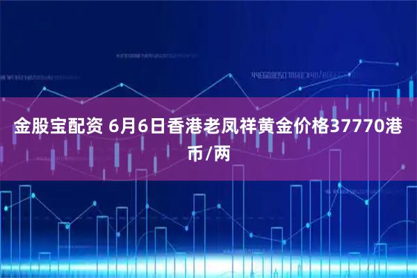 金股宝配资 6月6日香港老凤祥黄金价格37770港币/两