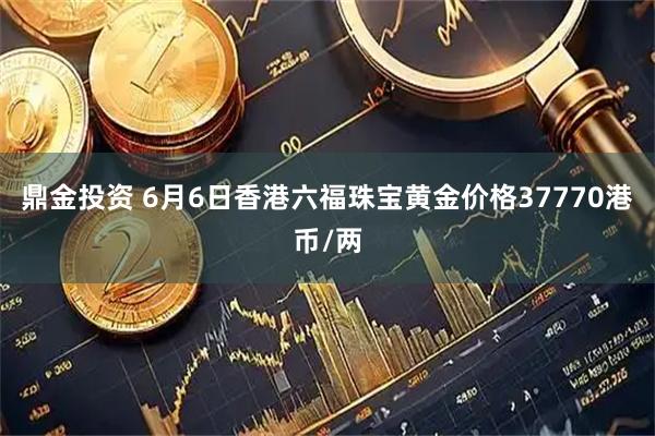 鼎金投资 6月6日香港六福珠宝黄金价格37770港币/两