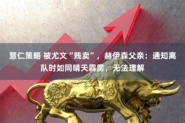 慧仁策略 被尤文“贱卖”，赫伊森父亲：通知离队时如同晴天霹雳，无法理解