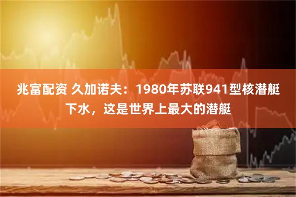 兆富配资 久加诺夫：1980年苏联941型核潜艇下水，这是世界上最大的潜艇