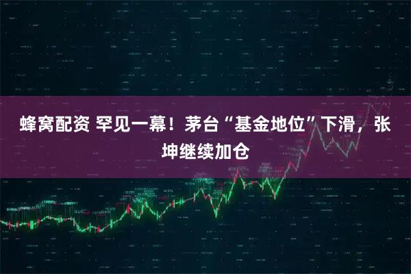 蜂窝配资 罕见一幕！茅台“基金地位”下滑，张坤继续加仓