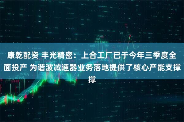 康乾配资 丰光精密：上合工厂已于今年三季度全面投产 为谐波减速器业务落地提供了核心产能支撑