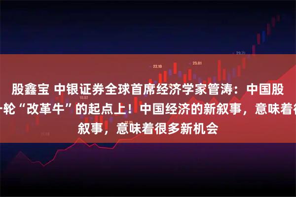 股鑫宝 中银证券全球首席经济学家管涛：中国股市处在新一轮“改革牛”的起点上！中国经济的新叙事，意味着很多新机会