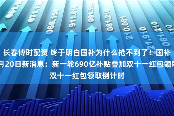 长春博时配资 终于明白国补为什么抢不到了！国补政策10月20日新消息：新一轮690亿补贴叠加双十一红包领取倒计时