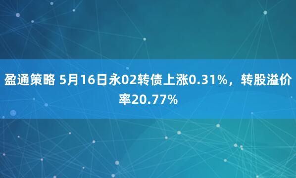 盈通策略 5月16日永02转债上涨0.31%，转股溢价率20.77%