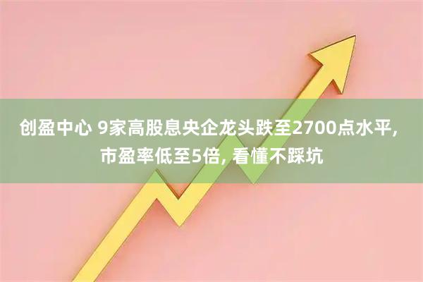 创盈中心 9家高股息央企龙头跌至2700点水平, 市盈率低至5倍, 看懂不踩坑