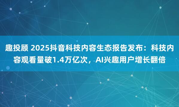 趣投顾 2025抖音科技内容生态报告发布：科技内容观看量破1.4万亿次，AI兴趣用户增长翻倍