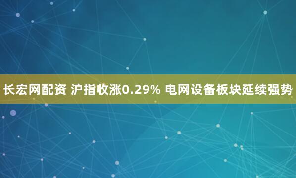 长宏网配资 沪指收涨0.29% 电网设备板块延续强势