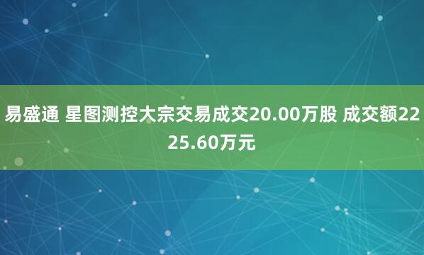 易盛通 星图测控大宗交易成交20.00万股 成交额2225.60万元