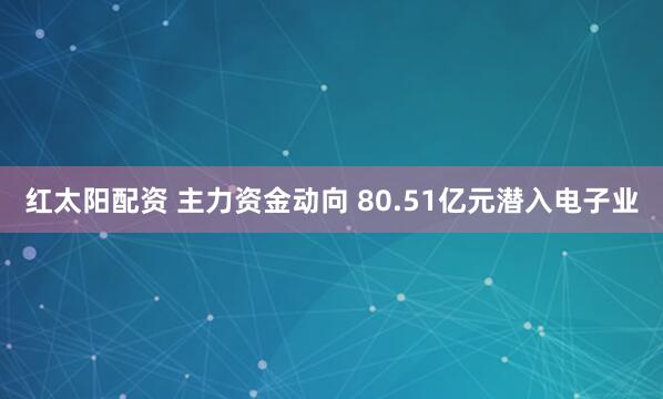 红太阳配资 主力资金动向 80.51亿元潜入电子业