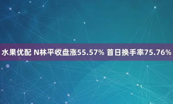 水果优配 N林平收盘涨55.57% 首日换手率75.76%