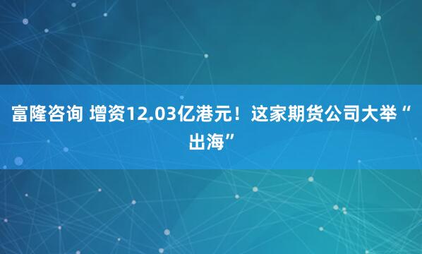 富隆咨询 增资12.03亿港元！这家期货公司大举“出海”