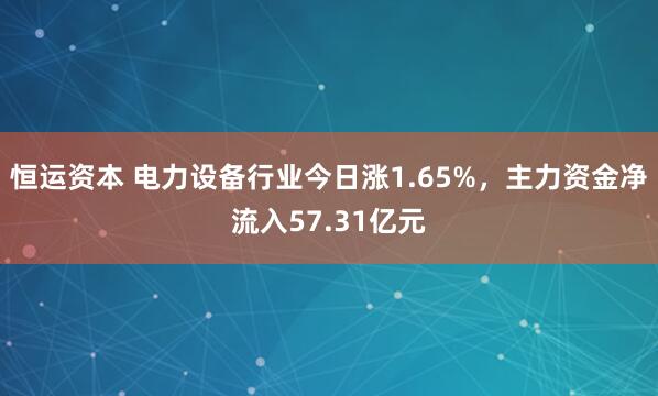 恒运资本 电力设备行业今日涨1.65%，主力资金净流入57.31亿元
