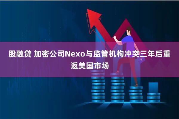 股融贷 加密公司Nexo与监管机构冲突三年后重返美国市场