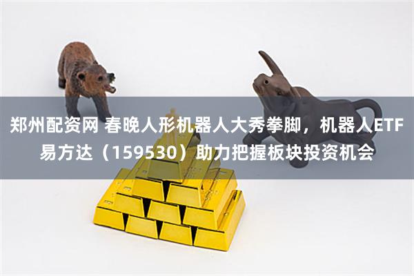 郑州配资网 春晚人形机器人大秀拳脚，机器人ETF易方达（159530）助力把握板块投资机会