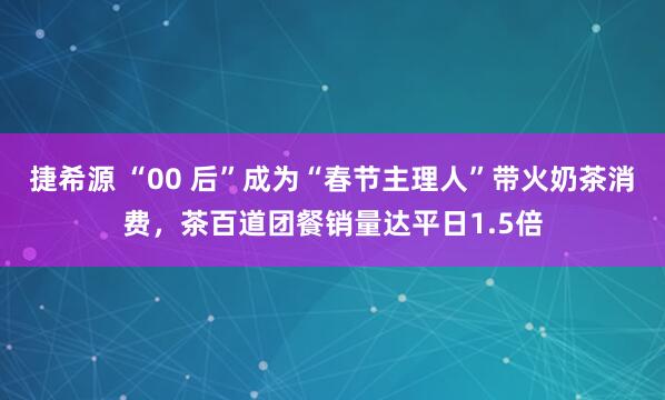 捷希源 “00 后”成为“春节主理人”带火奶茶消费，茶百道团餐销量达平日1.5倍