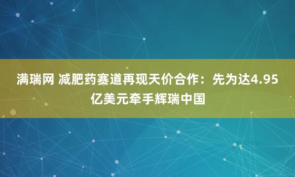 满瑞网 减肥药赛道再现天价合作：先为达4.95亿美元牵手辉瑞中国