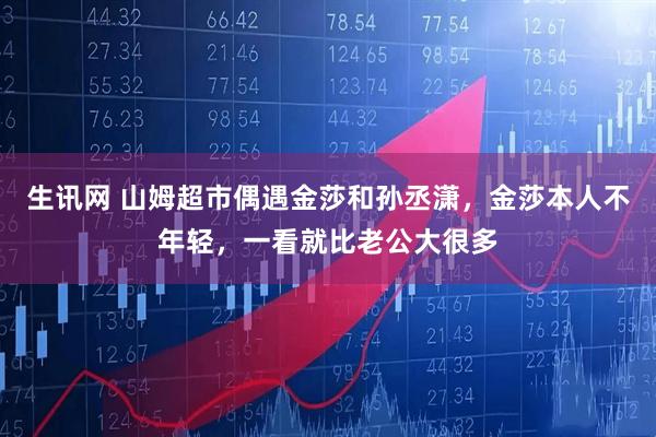 生讯网 山姆超市偶遇金莎和孙丞潇，金莎本人不年轻，一看就比老公大很多