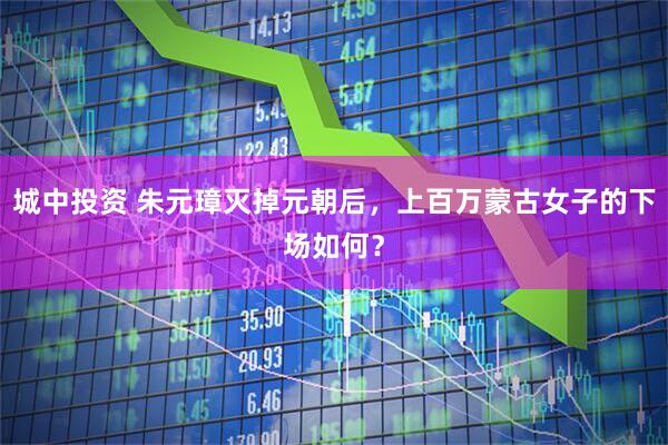 城中投资 朱元璋灭掉元朝后，上百万蒙古女子的下场如何？