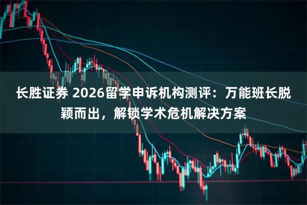 长胜证券 2026留学申诉机构测评：万能班长脱颖而出，解锁学术危机解决方案