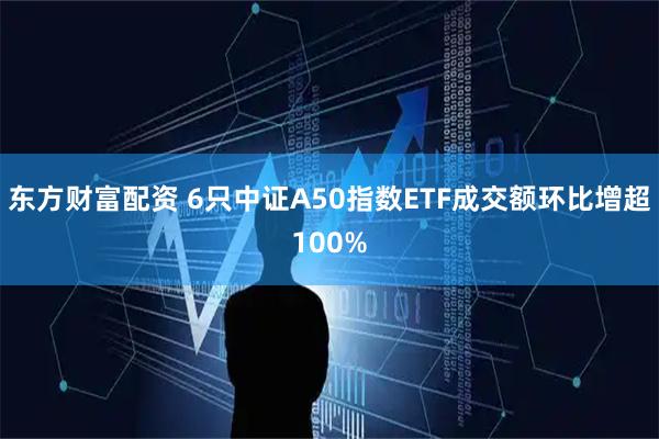 东方财富配资 6只中证A50指数ETF成交额环比增超100%