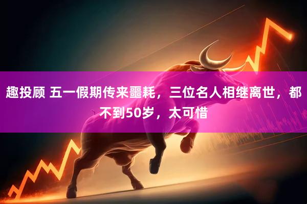 趣投顾 五一假期传来噩耗，三位名人相继离世，都不到50岁，太可惜