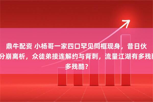 鼎牛配资 小杨哥一家四口罕见同框现身，昔日伙伴分崩离析，众徒弟接连解约与背刺，流量江湖有多残酷？