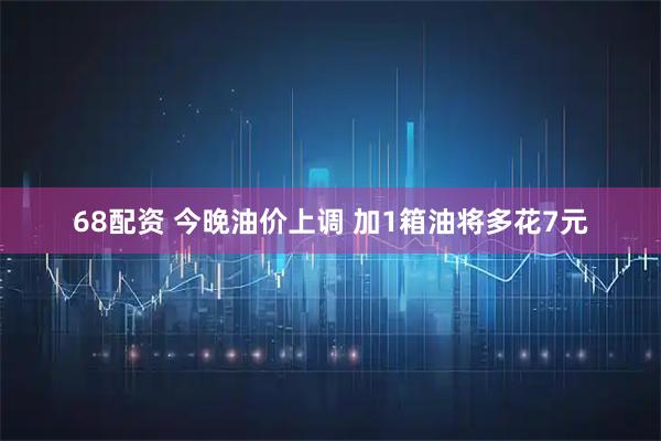 68配资 今晚油价上调 加1箱油将多花7元